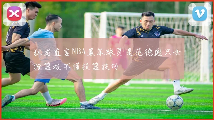 狄龙直言NBA最笨球员是范德彪只会抢篮板不懂投篮技巧