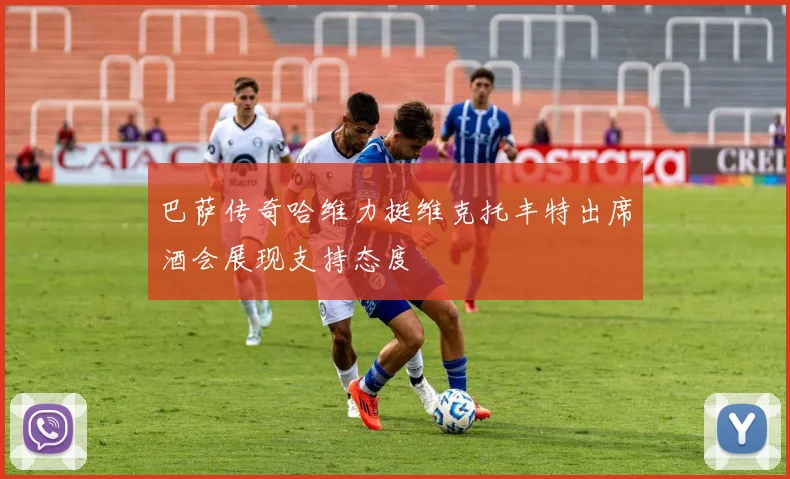 巴萨传奇哈维力挺维克托丰特出席酒会展现支持态度