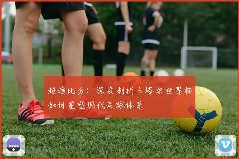 超越比分：深度剖析卡塔尔世界杯如何重塑现代足球体系